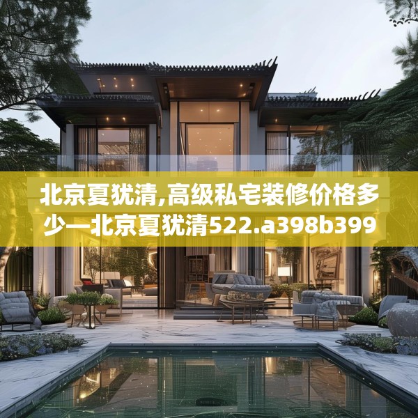 北京夏犹清,高级私宅装修价格多少—北京夏犹清522.a398b399c402fgy.409nbn