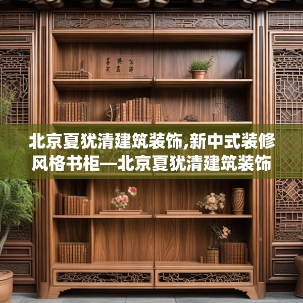 北京夏犹清建筑装饰,新中式装修风格书柜—北京夏犹清建筑装饰135.a11b12c15fgy.22fghfd