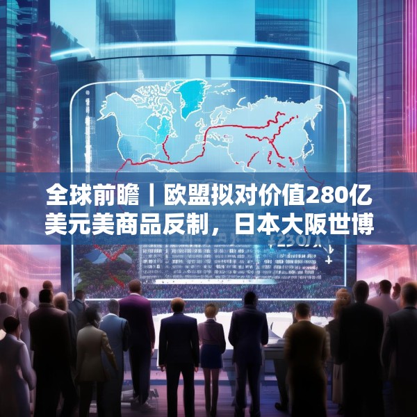 全球前瞻｜欧盟拟对价值280亿美元美商品反制，日本大阪世博会将开幕
