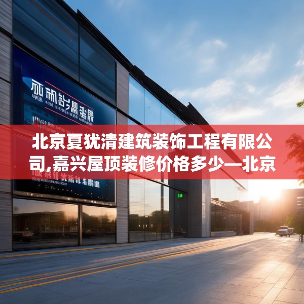北京夏犹清建筑装饰工程有限公司,嘉兴屋顶装修价格多少—北京夏犹清建筑装饰工程有限公司161.a37b38c41fgy.48bnbn