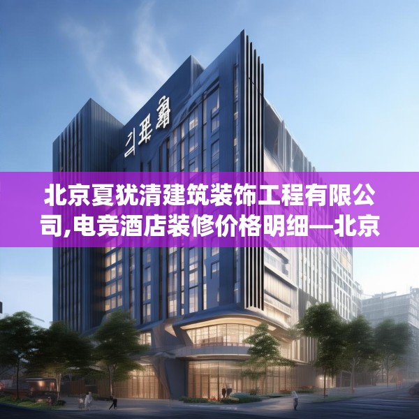 北京夏犹清建筑装饰工程有限公司,电竞酒店装修价格明细—北京夏犹清建筑装饰工程有限公司293.a169b170c173fgy.180fds