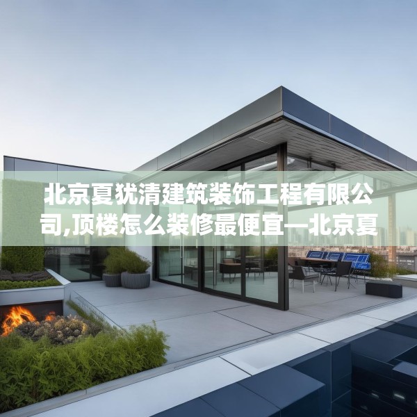 北京夏犹清建筑装饰工程有限公司,顶楼怎么装修最便宜—北京夏犹清建筑装饰工程有限公司477.a353b354c357fgy.364fghfd