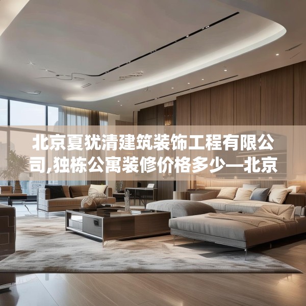 北京夏犹清建筑装饰工程有限公司,独栋公寓装修价格多少—北京夏犹清建筑装饰工程有限公司458.a334b335c338fgy.345wew