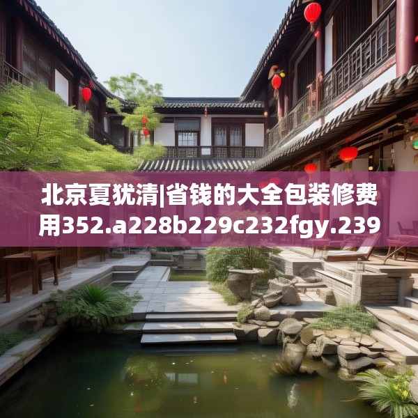 北京夏犹清|省钱的大全包装修费用352.a228b229c232fgy.239sdA