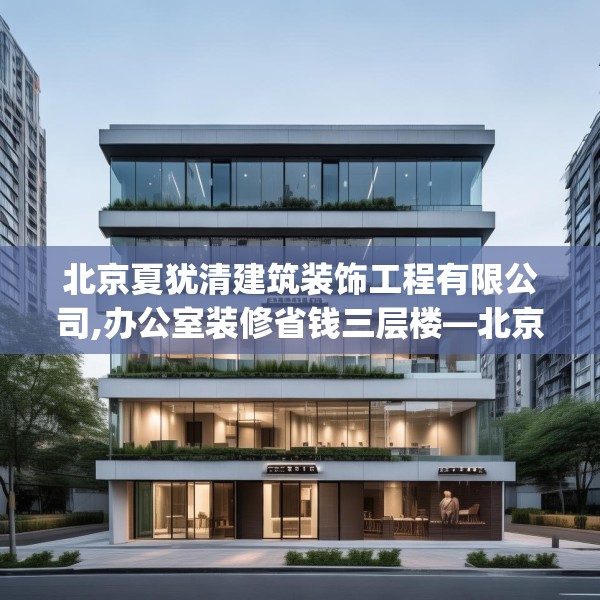 北京夏犹清建筑装饰工程有限公司,办公室装修省钱三层楼—北京夏犹清建筑装饰工程有限公司225.a101b102c105fgy.112fghfd