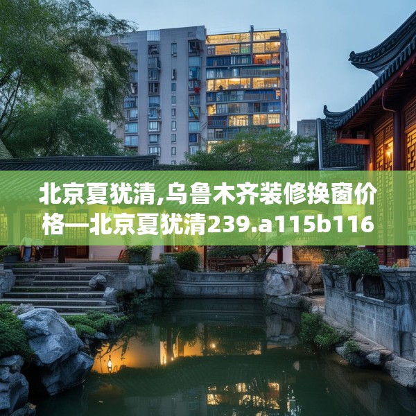 北京夏犹清,乌鲁木齐装修换窗价格—北京夏犹清239.a115b116c119fgy.126fds