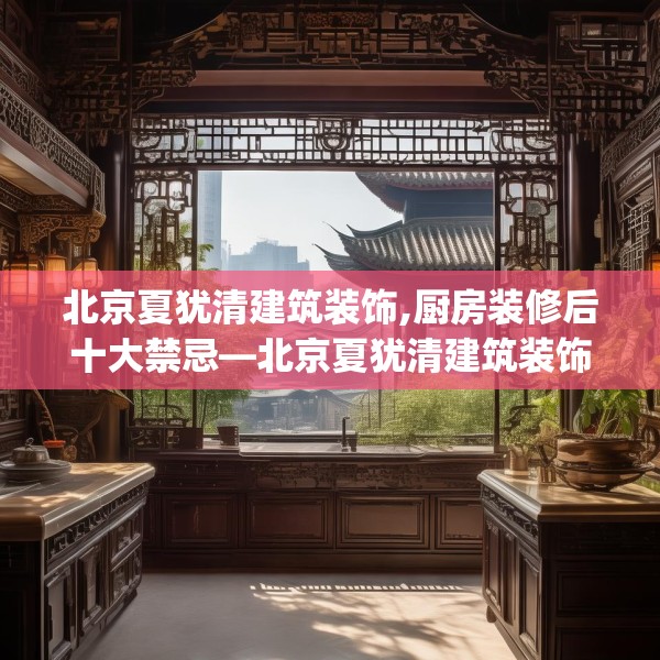 北京夏犹清建筑装饰,厨房装修后十大禁忌—北京夏犹清建筑装饰386.a262b263c266fgy.273wew