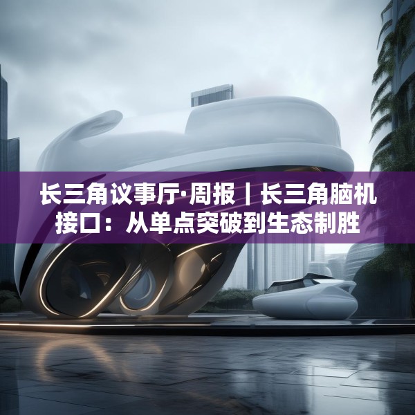 长三角议事厅·周报｜长三角脑机接口：从单点突破到生态制胜