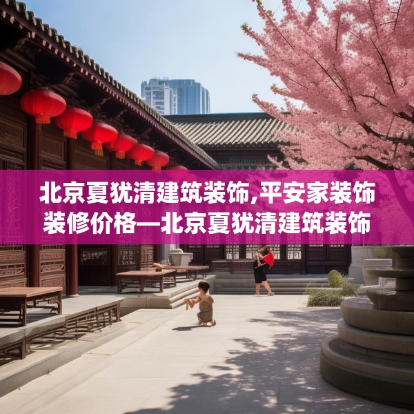 北京夏犹清建筑装饰,平安家装饰装修价格—北京夏犹清建筑装饰430.a306b307c310fgy.317dewqe