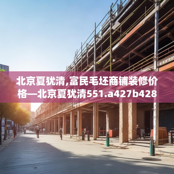 北京夏犹清,富民毛坯商铺装修价格—北京夏犹清551.a427b428c431fgy.438cvcx