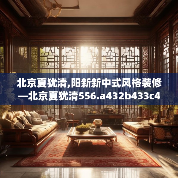 北京夏犹清,阳新新中式风格装修—北京夏犹清556.a432b433c436fgy.443dewqe