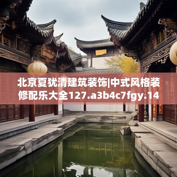 北京夏犹清建筑装饰|中式风格装修配乐大全127.a3b4c7fgy.14jhhj