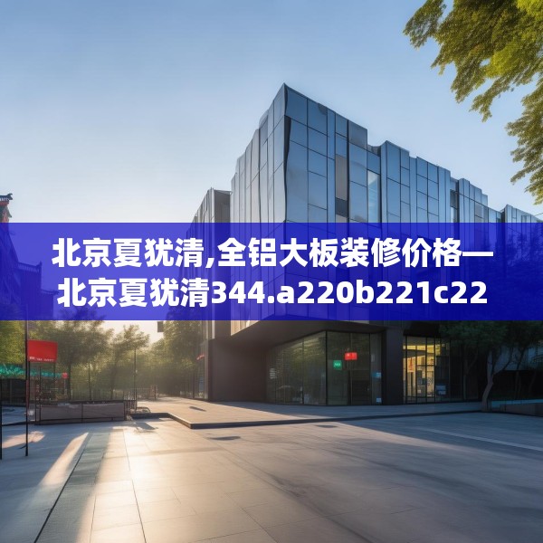 北京夏犹清,全铝大板装修价格—北京夏犹清344.a220b221c224fgy.23176672
