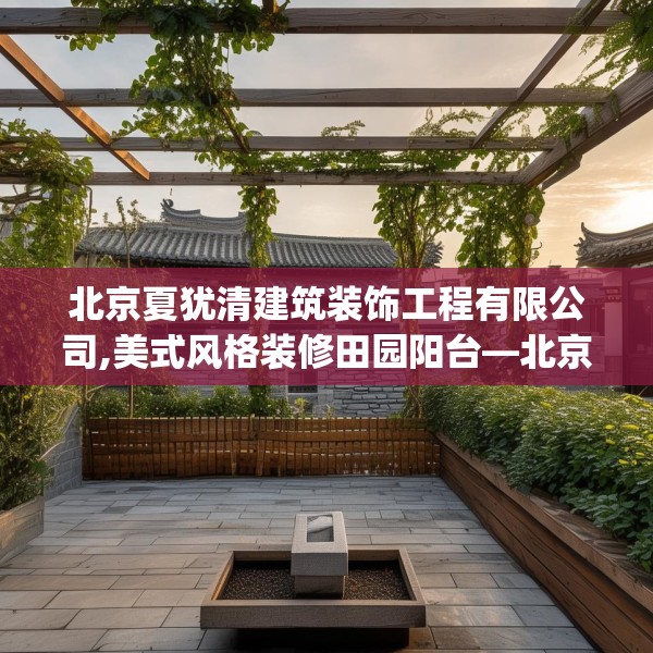 北京夏犹清建筑装饰工程有限公司,美式风格装修田园阳台—北京夏犹清建筑装饰工程有限公司462.a338b339c342fgy.349lkjl