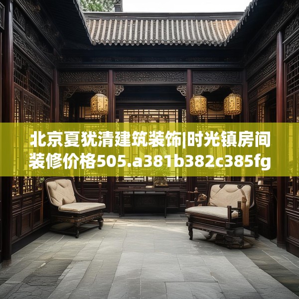 北京夏犹清建筑装饰|时光镇房间装修价格505.a381b382c385fgy.392jhhj