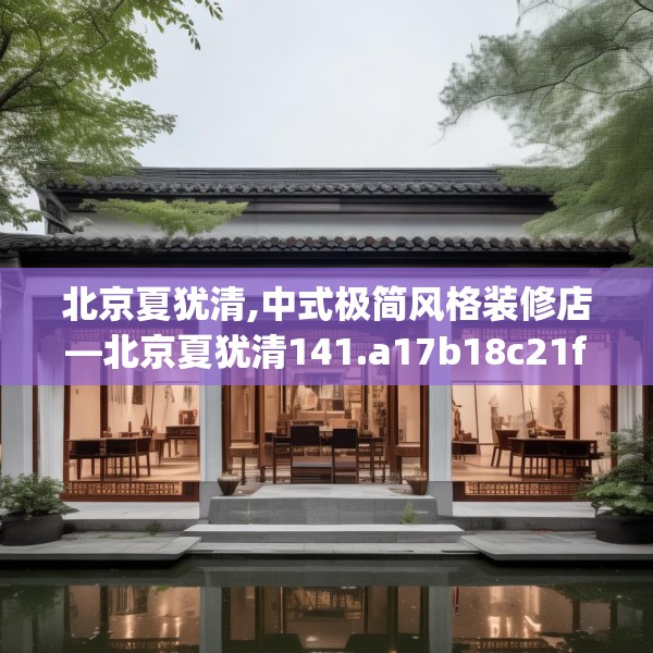 北京夏犹清,中式极简风格装修店—北京夏犹清141.a17b18c21fgy.28fhsg