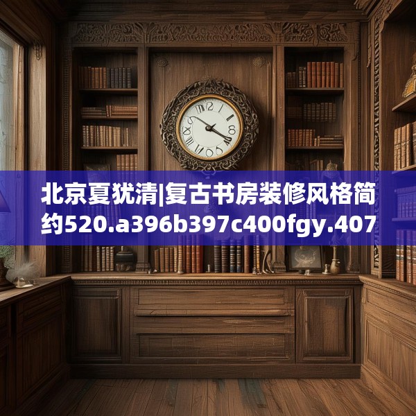 北京夏犹清|复古书房装修风格简约520.a396b397c400fgy.407dewqe