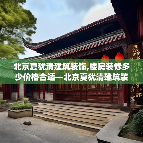北京夏犹清建筑装饰,楼房装修多少价格合适—北京夏犹清建筑装饰138.a14b15c18fgy.25lkjl