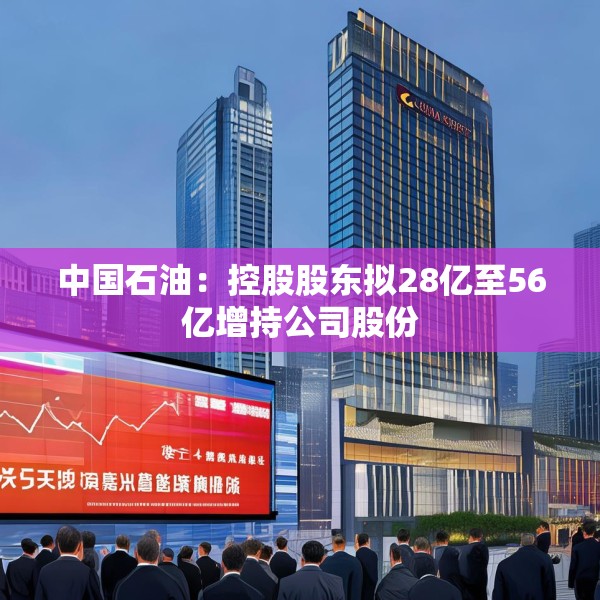 中国石油：控股股东拟28亿至56亿增持公司股份