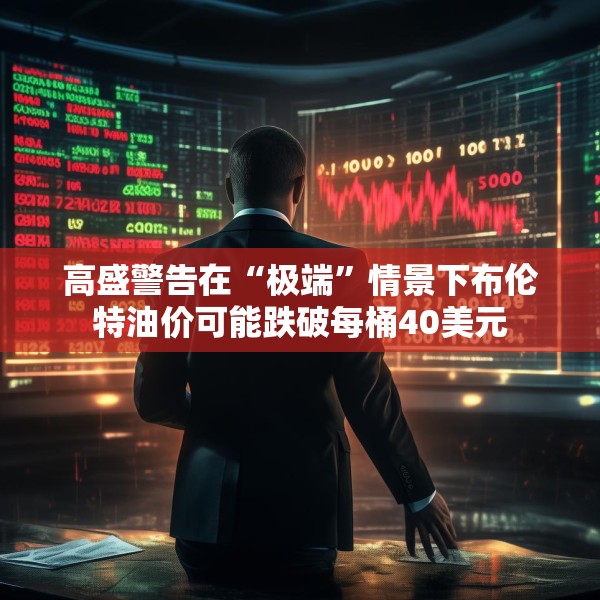 高盛警告在“极端”情景下布伦特油价可能跌破每桶40美元