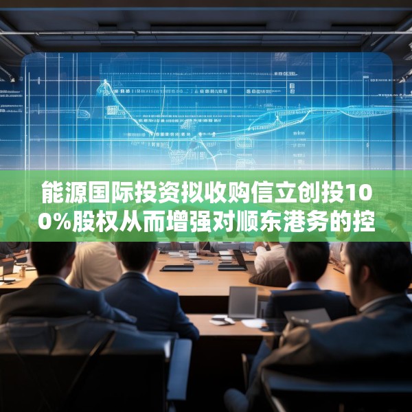 能源国际投资拟收购信立创投100%股权从而增强对顺东港务的控制权