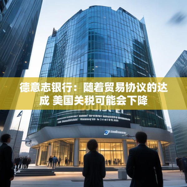 德意志银行：随着贸易协议的达成 美国关税可能会下降