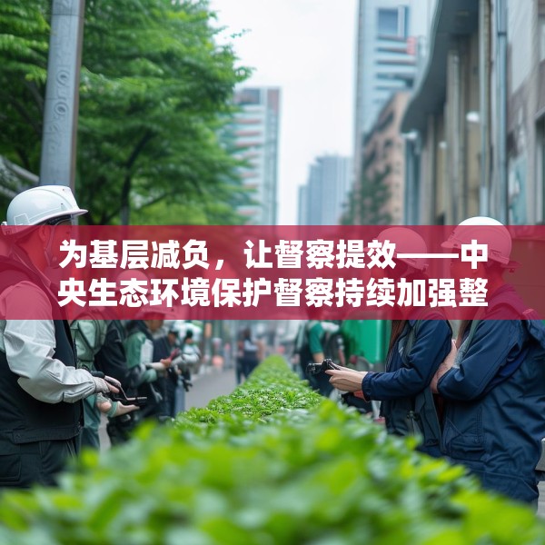 为基层减负，让督察提效——中央生态环境保护督察持续加强整治形式主义成效综述