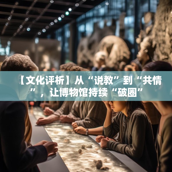 【文化评析】从“说教”到“共情”，让博物馆持续“破圈”