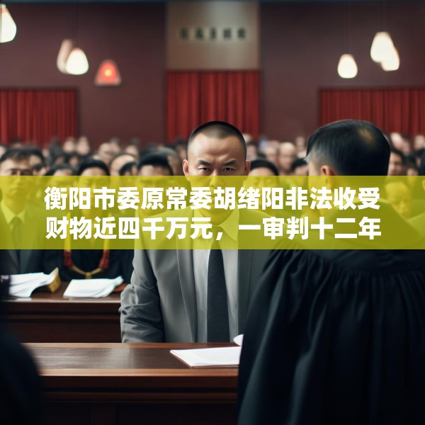 衡阳市委原常委胡绪阳非法收受财物近四千万元，一审判十二年六个月