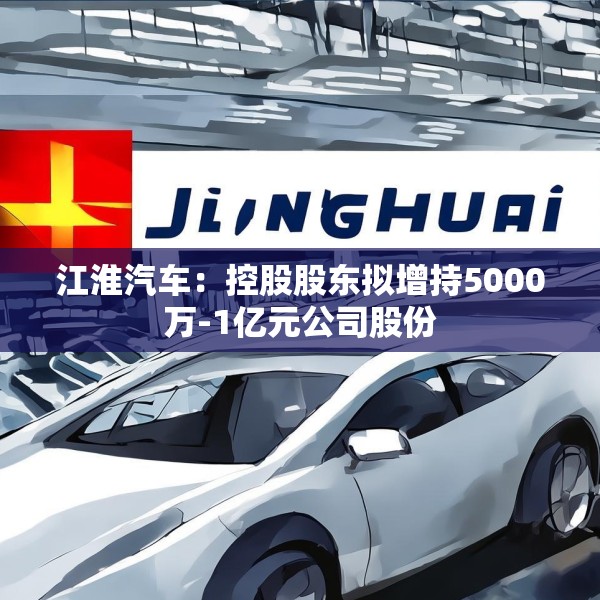 江淮汽车：控股股东拟增持5000万-1亿元公司股份