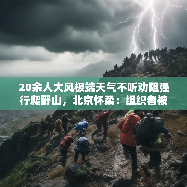 20余人大风极端天气不听劝阻强行爬野山，北京怀柔：组织者被传唤