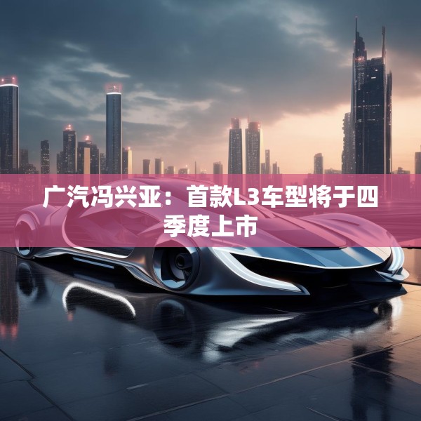 广汽冯兴亚：首款L3车型将于四季度上市