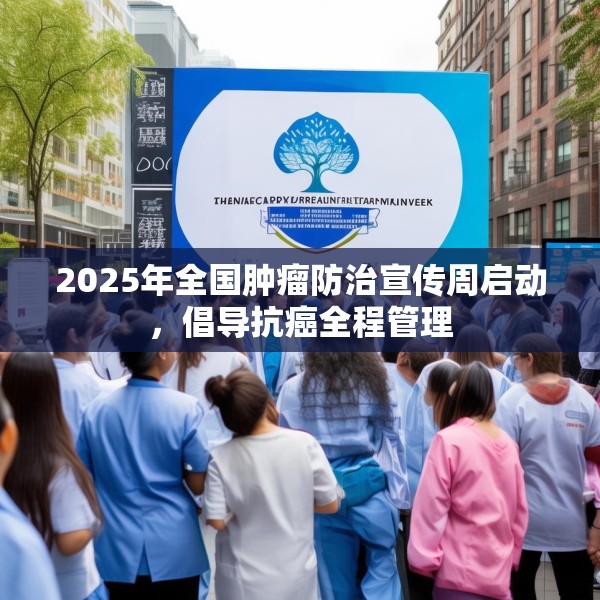 2025年全国肿瘤防治宣传周启动，倡导抗癌全程管理