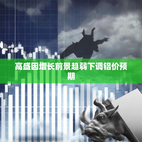 高盛因增长前景趋弱下调铝价预期