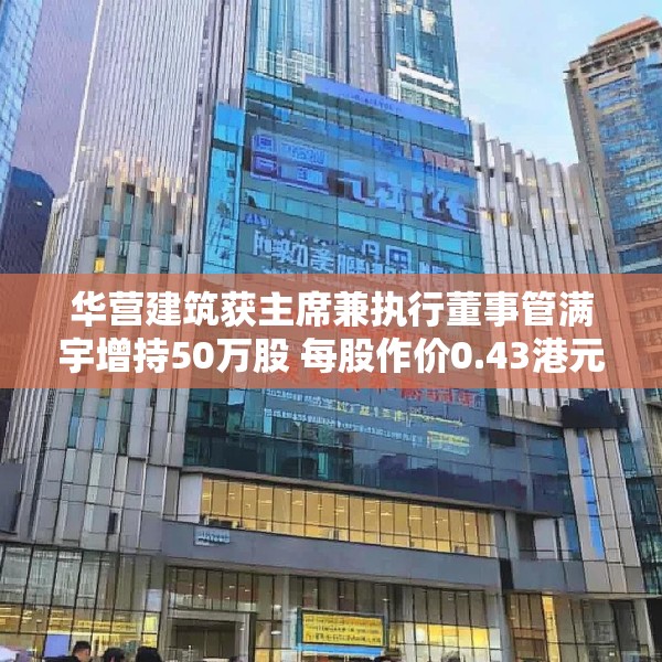 华营建筑获主席兼执行董事管满宇增持50万股 每股作价0.43港元