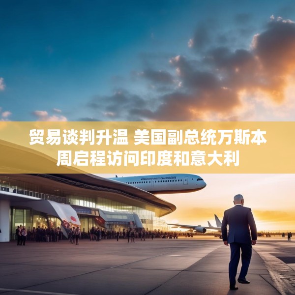 贸易谈判升温 美国副总统万斯本周启程访问印度和意大利