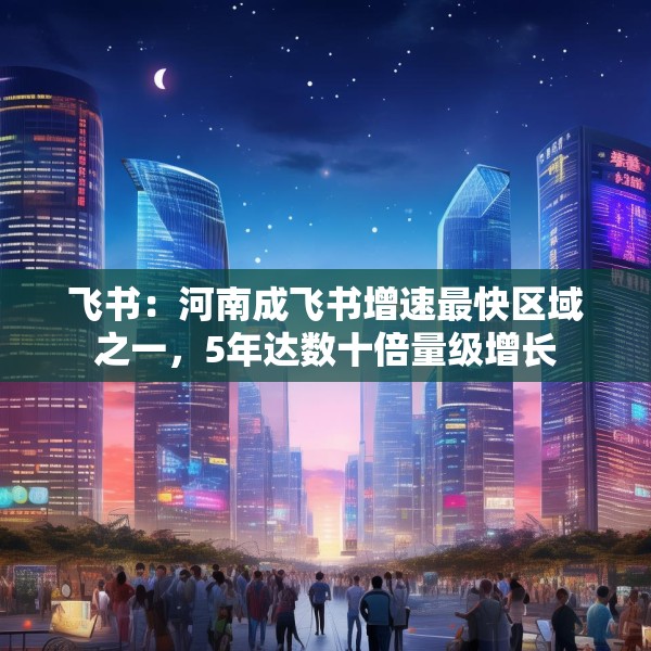 飞书：河南成飞书增速最快区域之一，5年达数十倍量级增长
