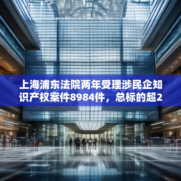 上海浦东法院两年受理涉民企知识产权案件8984件，总标的超27亿元
