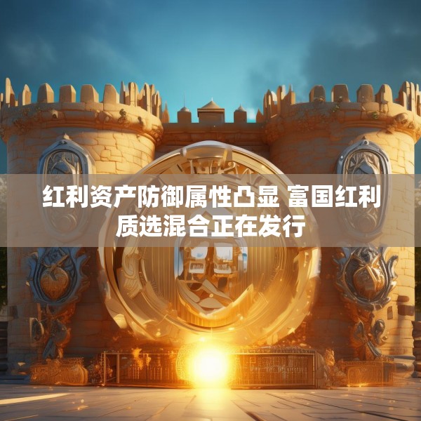 红利资产防御属性凸显 富国红利质选混合正在发行