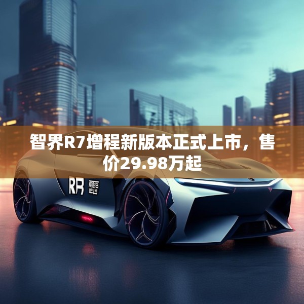 智界R7增程新版本正式上市，售价29.98万起