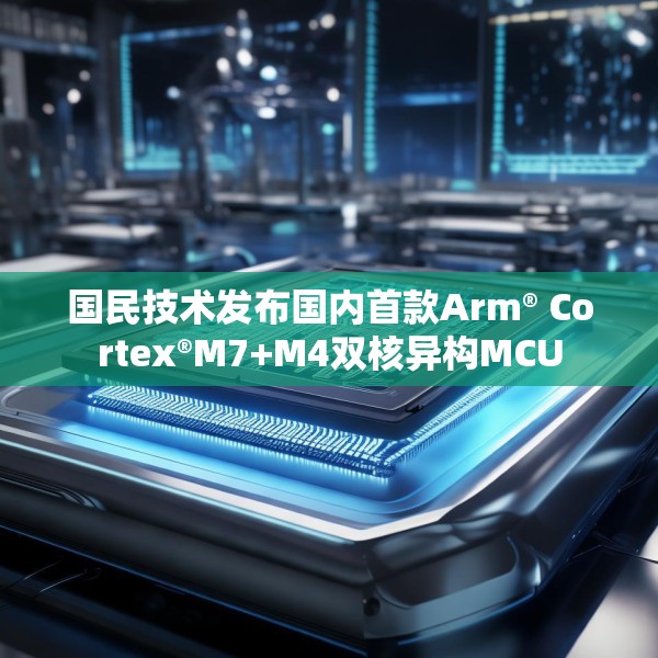 国民技术发布国内首款Arm® Cortex®M7+M4双核异构MCU