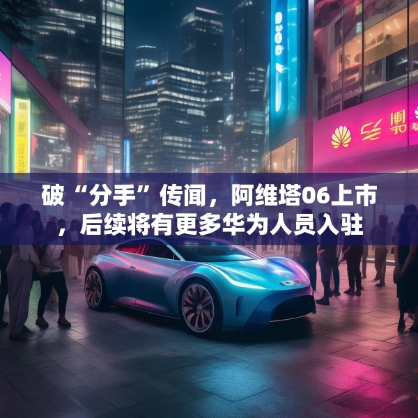 破“分手”传闻，阿维塔06上市，后续将有更多华为人员入驻