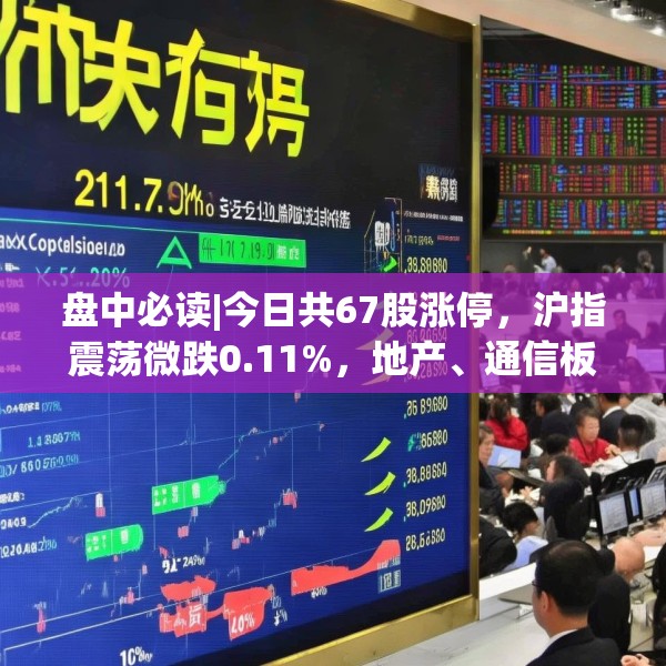盘中必读|今日共67股涨停，沪指震荡微跌0.11%，地产、通信板块走高