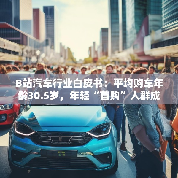 B站汽车行业白皮书：平均购车年龄30.5岁，年轻“首购”人群成车企增量目标
