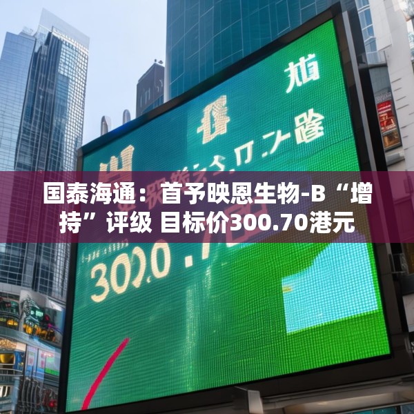 国泰海通：首予映恩生物-B“增持”评级 目标价300.70港元