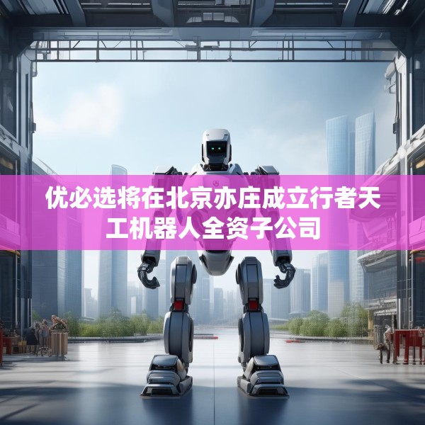 优必选将在北京亦庄成立行者天工机器人全资子公司