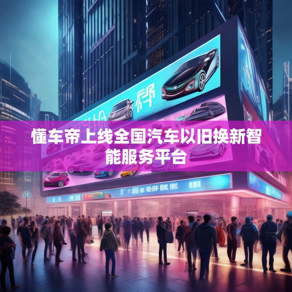 懂车帝上线全国汽车以旧换新智能服务平台