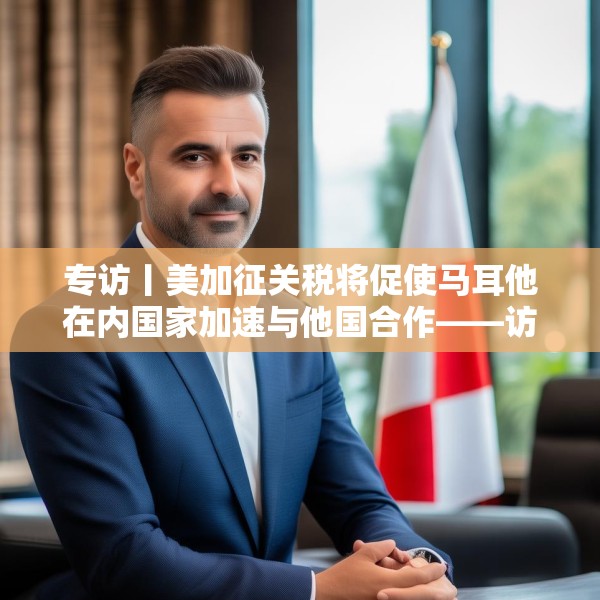 专访丨美加征关税将促使马耳他在内国家加速与他国合作——访马耳他工商会发言人阿塔尔德
