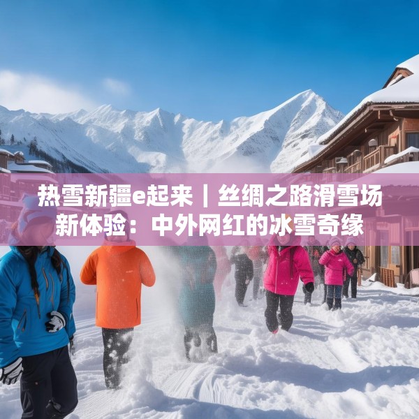 热雪新疆e起来｜丝绸之路滑雪场新体验：中外网红的冰雪奇缘