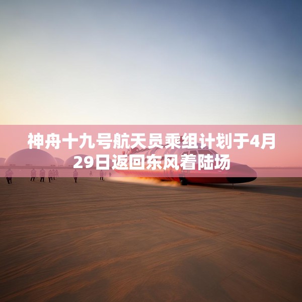 神舟十九号航天员乘组计划于4月29日返回东风着陆场